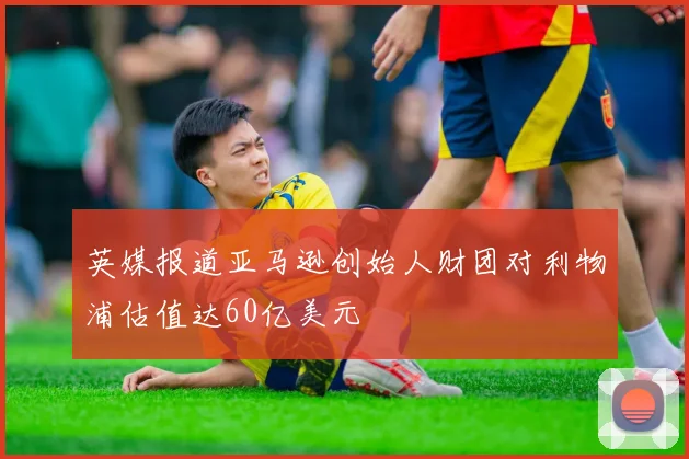 英媒报道亚马逊创始人财团对利物浦估值达60亿美元